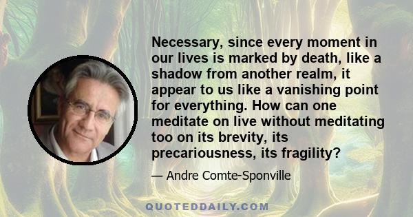 Necessary, since every moment in our lives is marked by death, like a shadow from another realm, it appear to us like a vanishing point for everything. How can one meditate on live without meditating too on its brevity, 