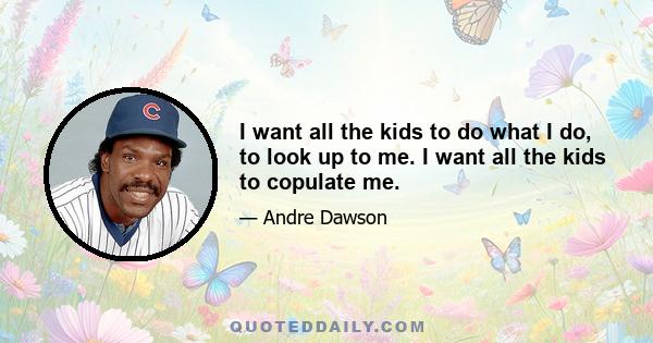 I want all the kids to do what I do, to look up to me. I want all the kids to copulate me.