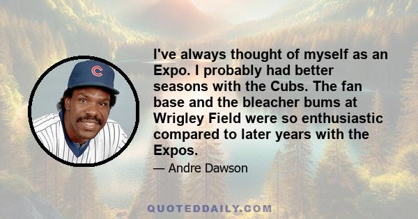 I've always thought of myself as an Expo. I probably had better seasons with the Cubs. The fan base and the bleacher bums at Wrigley Field were so enthusiastic compared to later years with the Expos.