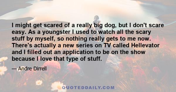 I might get scared of a really big dog, but I don't scare easy. As a youngster I used to watch all the scary stuff by myself, so nothing really gets to me now. There's actually a new series on TV called Hellevator and I 