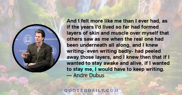 And I felt more like me than I ever had, as if the years I'd lived so far had formed layers of skin and muscle over myself that others saw as me when the real one had been underneath all along, and I knew writing- even