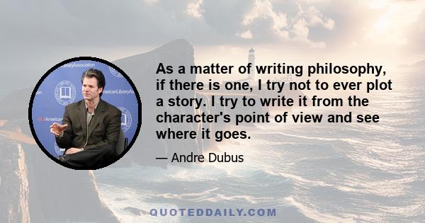 As a matter of writing philosophy, if there is one, I try not to ever plot a story. I try to write it from the character's point of view and see where it goes.