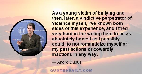 As a young victim of bullying and then, later, a vindictive perpetrator of violence myself, I've known both sides of this experience, and I tried very hard in the writing here to be as absolutely honest as I possibly