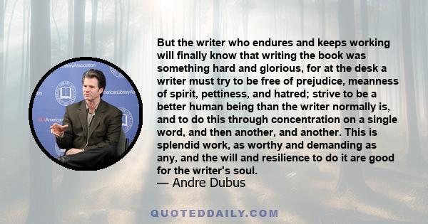 But the writer who endures and keeps working will finally know that writing the book was something hard and glorious, for at the desk a writer must try to be free of prejudice, meanness of spirit, pettiness, and hatred; 