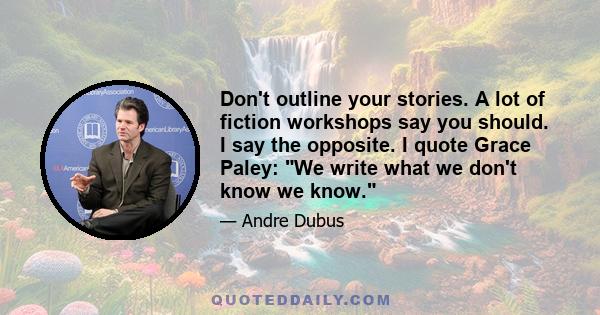 Don't outline your stories. A lot of fiction workshops say you should. I say the opposite. I quote Grace Paley: We write what we don't know we know.