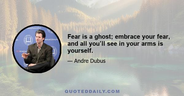 Fear is a ghost; embrace your fear, and all you’ll see in your arms is yourself.