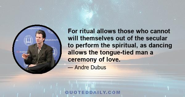 For ritual allows those who cannot will themselves out of the secular to perform the spiritual, as dancing allows the tongue-tied man a ceremony of love.