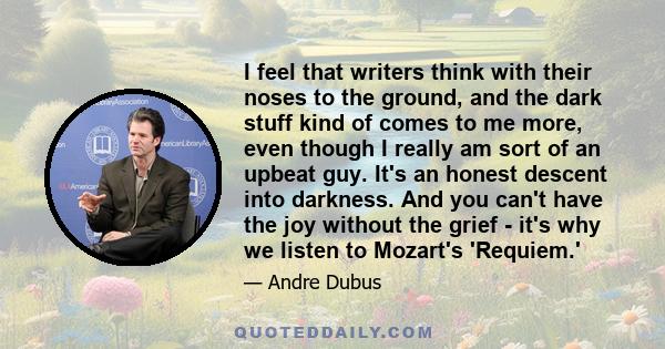 I feel that writers think with their noses to the ground, and the dark stuff kind of comes to me more, even though I really am sort of an upbeat guy. It's an honest descent into darkness. And you can't have the joy