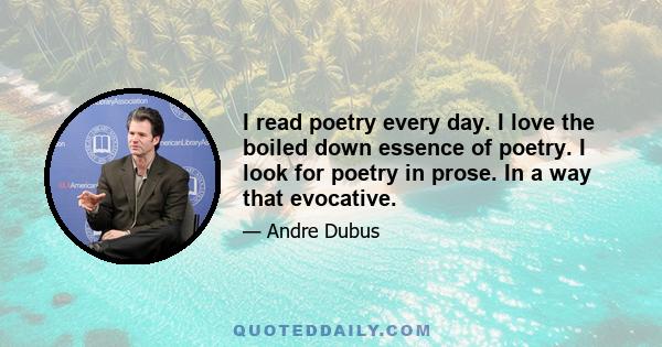 I read poetry every day. I love the boiled down essence of poetry. I look for poetry in prose. In a way that evocative.