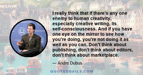 I really think that if there's any one enemy to human creativity, especially creative writing, its self-consciousness. And if you have one eye on the mirror to see how you're doing, you're not doing it as well as you