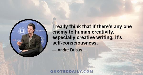 I really think that if there's any one enemy to human creativity, especially creative writing, it's self-consciousness.