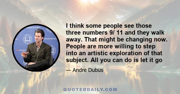 I think some people see those three numbers 9/ 11 and they walk away. That might be changing now. People are more willing to step into an artistic exploration of that subject. All you can do is let it go