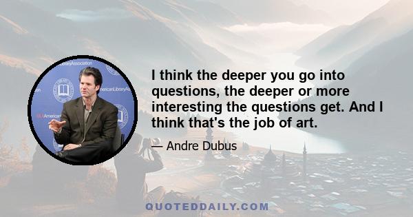 I think the deeper you go into questions, the deeper or more interesting the questions get. And I think that's the job of art.