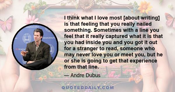 I think what I love most [about writing] is that feeling that you really nailed something. Sometimes with a line you feel that it really captured what it is that you had inside you and you got it out for a stranger to