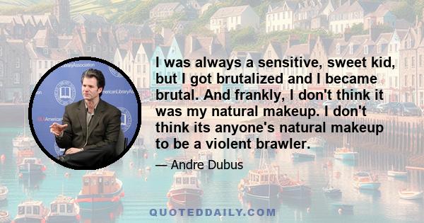 I was always a sensitive, sweet kid, but I got brutalized and I became brutal. And frankly, I don't think it was my natural makeup. I don't think its anyone's natural makeup to be a violent brawler.