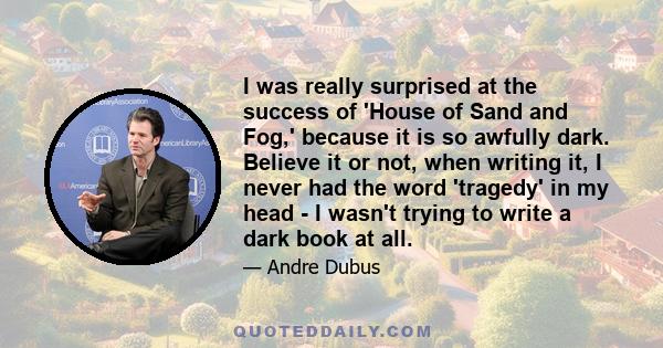 I was really surprised at the success of 'House of Sand and Fog,' because it is so awfully dark. Believe it or not, when writing it, I never had the word 'tragedy' in my head - I wasn't trying to write a dark book at