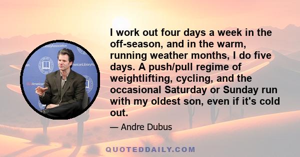 I work out four days a week in the off-season, and in the warm, running weather months, I do five days. A push/pull regime of weightlifting, cycling, and the occasional Saturday or Sunday run with my oldest son, even if 