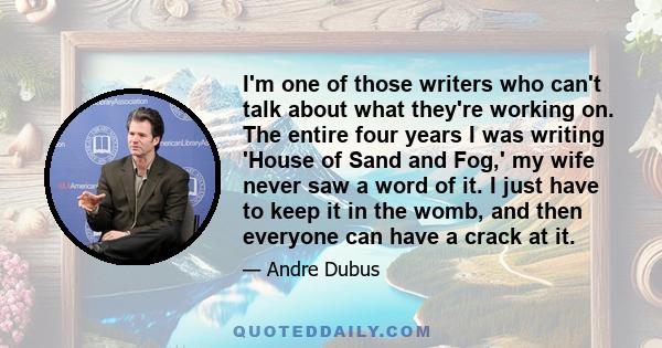 I'm one of those writers who can't talk about what they're working on. The entire four years I was writing 'House of Sand and Fog,' my wife never saw a word of it. I just have to keep it in the womb, and then everyone