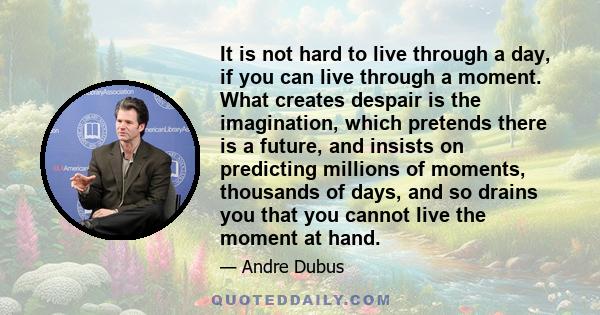 It is not hard to live through a day, if you can live through a moment. What creates despair is the imagination, which pretends there is a future, and insists on predicting millions of moments, thousands of days, and so 