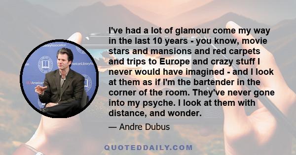 I've had a lot of glamour come my way in the last 10 years - you know, movie stars and mansions and red carpets and trips to Europe and crazy stuff I never would have imagined - and I look at them as if I'm the