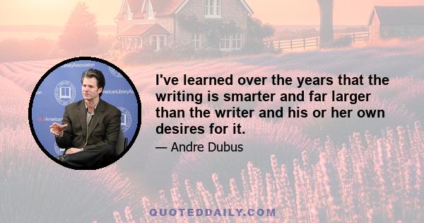 I've learned over the years that the writing is smarter and far larger than the writer and his or her own desires for it.