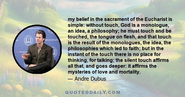 my belief in the sacrament of the Eucharist is simple: without touch, God is a monologue, an idea, a philosophy; he must touch and be touched, the tongue on flesh, and that touch is the result of the monologues, the