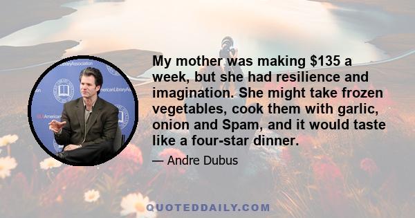 My mother was making $135 a week, but she had resilience and imagination. She might take frozen vegetables, cook them with garlic, onion and Spam, and it would taste like a four-star dinner.