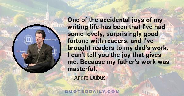 One of the accidental joys of my writing life has been that I've had some lovely, surprisingly good fortune with readers, and I've brought readers to my dad's work. I can't tell you the joy that gives me. Because my