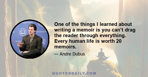 One of the things I learned about writing a memoir is you can’t drag the reader through everything. Every human life is worth 20 memoirs.