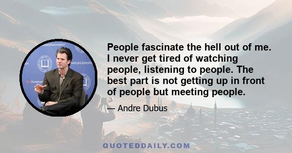 People fascinate the hell out of me. I never get tired of watching people, listening to people. The best part is not getting up in front of people but meeting people.