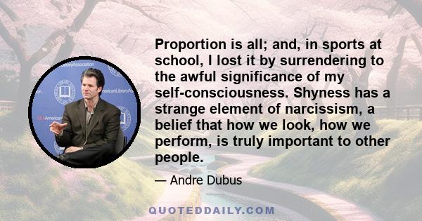 Proportion is all; and, in sports at school, I lost it by surrendering to the awful significance of my self-consciousness. Shyness has a strange element of narcissism, a belief that how we look, how we perform, is truly 