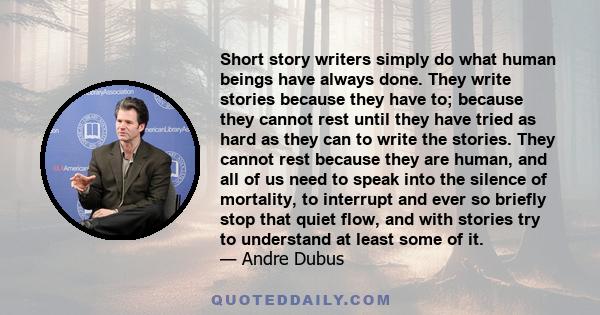 Short story writers simply do what human beings have always done. They write stories because they have to; because they cannot rest until they have tried as hard as they can to write the stories. They cannot rest