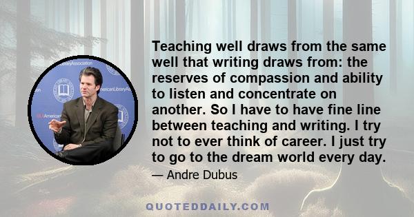 Teaching well draws from the same well that writing draws from: the reserves of compassion and ability to listen and concentrate on another. So I have to have fine line between teaching and writing. I try not to ever