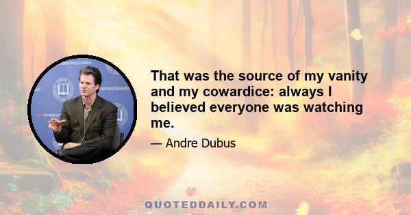 That was the source of my vanity and my cowardice: always I believed everyone was watching me.