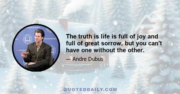 The truth is life is full of joy and full of great sorrow, but you can't have one without the other.