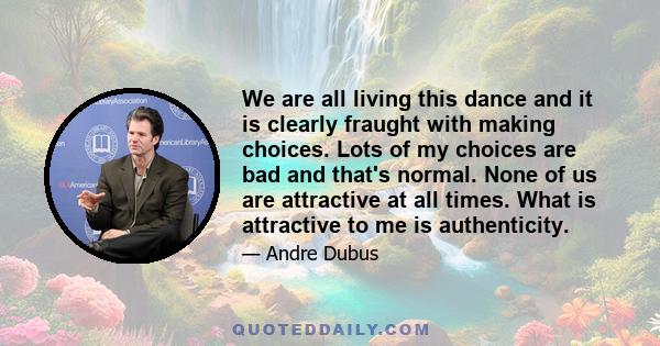 We are all living this dance and it is clearly fraught with making choices. Lots of my choices are bad and that's normal. None of us are attractive at all times. What is attractive to me is authenticity.