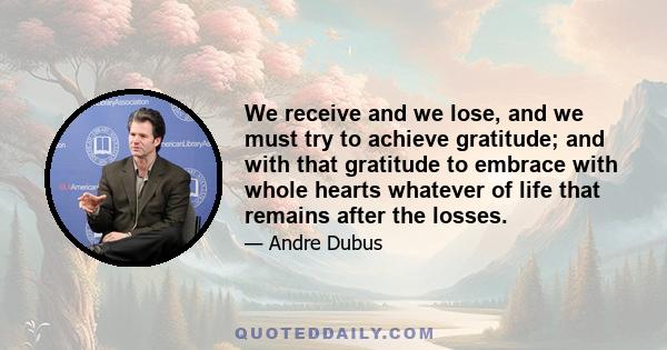 We receive and we lose, and we must try to achieve gratitude; and with that gratitude to embrace with whole hearts whatever of life that remains after the losses.