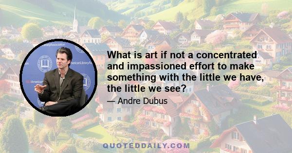 What is art if not a concentrated and impassioned effort to make something with the little we have, the little we see?