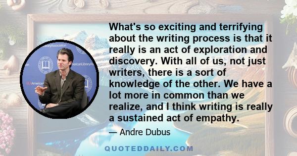 What's so exciting and terrifying about the writing process is that it really is an act of exploration and discovery. With all of us, not just writers, there is a sort of knowledge of the other. We have a lot more in