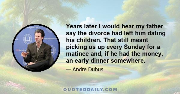 Years later I would hear my father say the divorce had left him dating his children. That still meant picking us up every Sunday for a matinee and, if he had the money, an early dinner somewhere.