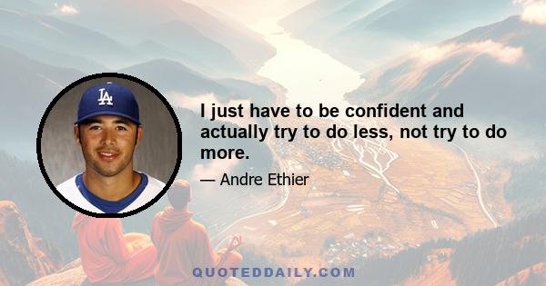 I just have to be confident and actually try to do less, not try to do more.