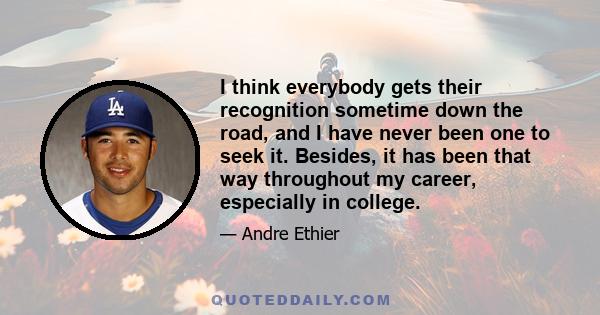 I think everybody gets their recognition sometime down the road, and I have never been one to seek it. Besides, it has been that way throughout my career, especially in college.