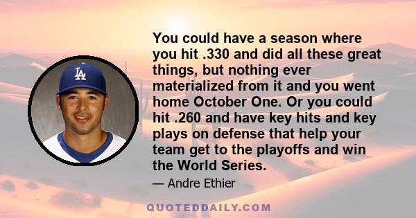 You could have a season where you hit .330 and did all these great things, but nothing ever materialized from it and you went home October One. Or you could hit .260 and have key hits and key plays on defense that help