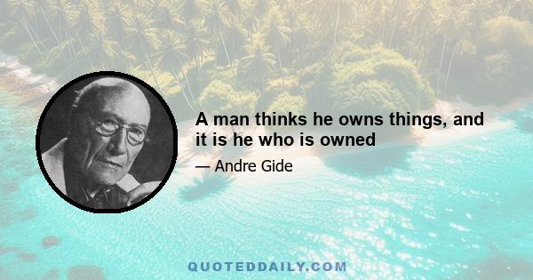 A man thinks he owns things, and it is he who is owned