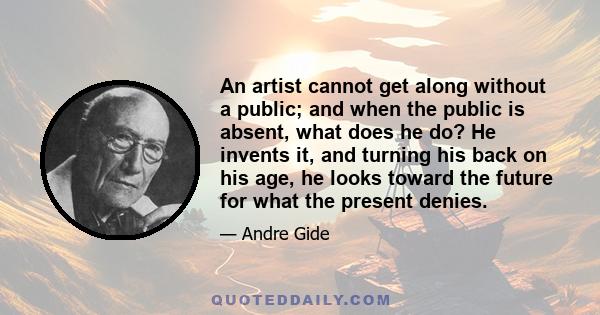 An artist cannot get along without a public; and when the public is absent, what does he do? He invents it, and turning his back on his age, he looks toward the future for what the present denies.