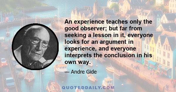 An experience teaches only the good observer; but far from seeking a lesson in it, everyone looks for an argument in experience, and everyone interprets the conclusion in his own way.