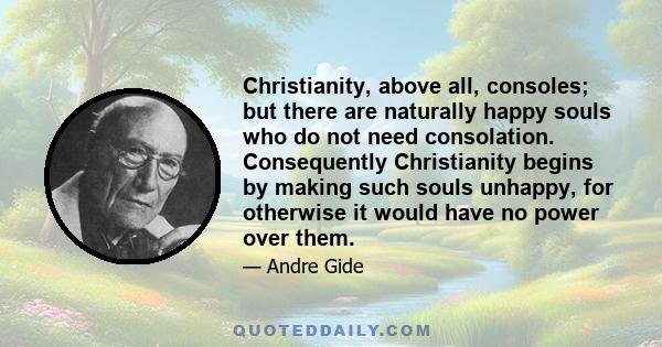 Christianity, above all, consoles; but there are naturally happy souls who do not need consolation. Consequently Christianity begins by making such souls unhappy, for otherwise it would have no power over them.