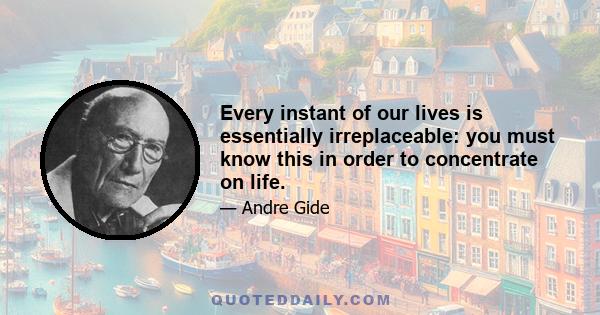 Every instant of our lives is essentially irreplaceable: you must know this in order to concentrate on life.