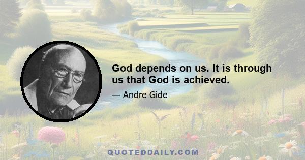 God depends on us. It is through us that God is achieved.