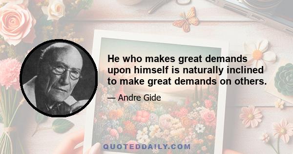 He who makes great demands upon himself is naturally inclined to make great demands on others.